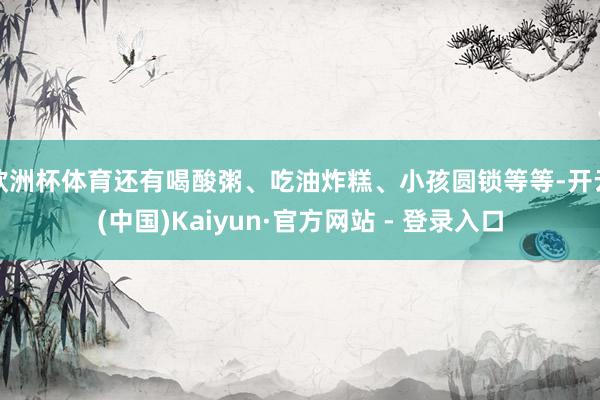 欧洲杯体育还有喝酸粥、吃油炸糕、小孩圆锁等等-开云(中国)Kaiyun·官方网站 - 登录入口