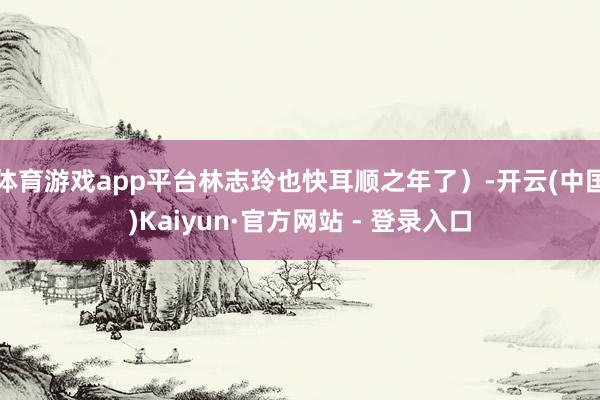 体育游戏app平台林志玲也快耳顺之年了）-开云(中国)Kaiyun·官方网站 - 登录入口