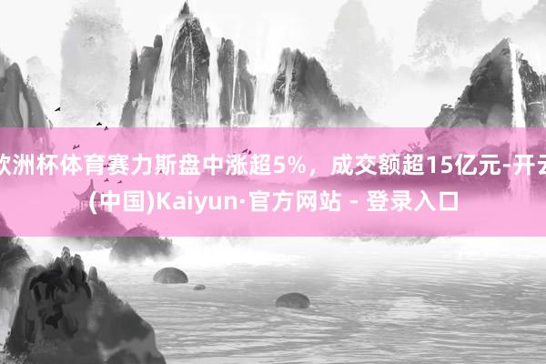 欧洲杯体育赛力斯盘中涨超5%，成交额超15亿元-开云(中国)Kaiyun·官方网站 - 登录入口