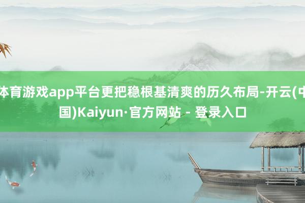 体育游戏app平台更把稳根基清爽的历久布局-开云(中国)Kaiyun·官方网站 - 登录入口