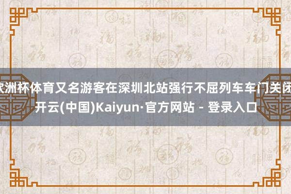 欧洲杯体育又名游客在深圳北站强行不屈列车车门关闭-开云(中国)Kaiyun·官方网站 - 登录入口