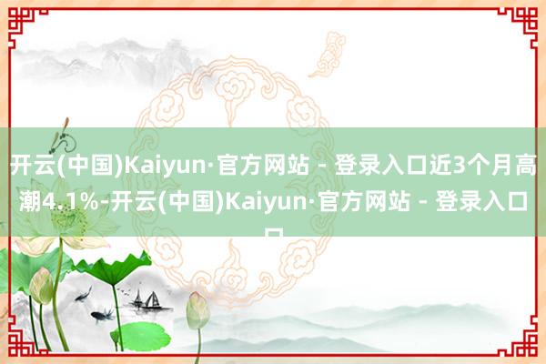 开云(中国)Kaiyun·官方网站 - 登录入口近3个月高潮4.1%-开云(中国)Kaiyun·官方网站 - 登录入口