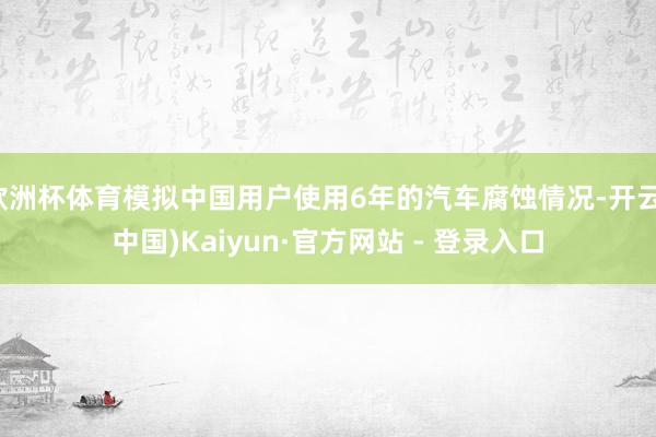 欧洲杯体育模拟中国用户使用6年的汽车腐蚀情况-开云(中国)Kaiyun·官方网站 - 登录入口