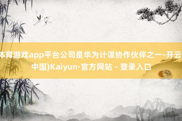 体育游戏app平台公司是华为计谋协作伙伴之一-开云(中国)Kaiyun·官方网站 - 登录入口