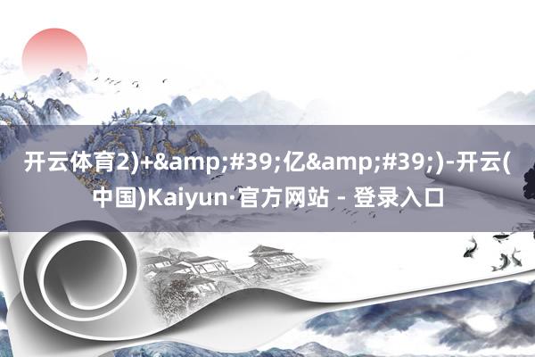 开云体育2)+&#39;亿&#39;)-开云(中国)Kaiyun·官方网站 - 登录入口