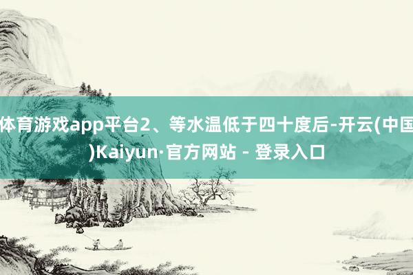 体育游戏app平台2、等水温低于四十度后-开云(中国)Kaiyun·官方网站 - 登录入口