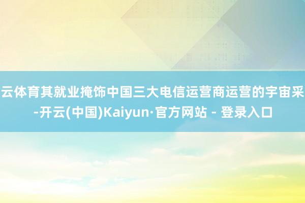 开云体育其就业掩饰中国三大电信运营商运营的宇宙采集-开云(中国)Kaiyun·官方网站 - 登录入口
