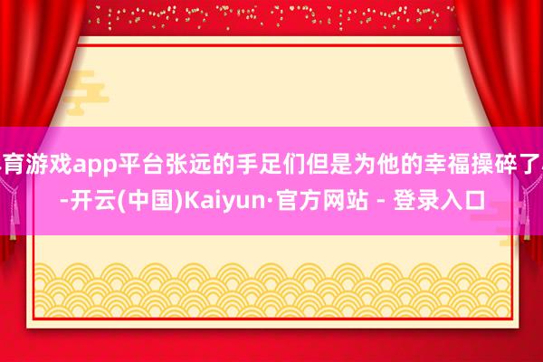 体育游戏app平台张远的手足们但是为他的幸福操碎了心-开云(中国)Kaiyun·官方网站 - 登录入口