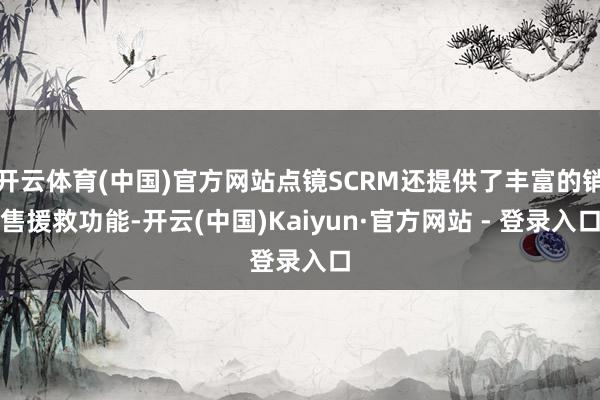 开云体育(中国)官方网站点镜SCRM还提供了丰富的销售援救功能-开云(中国)Kaiyun·官方网站 - 登录入口