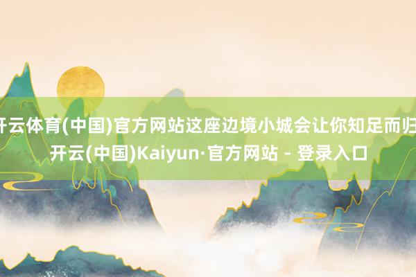 开云体育(中国)官方网站这座边境小城会让你知足而归-开云(中国)Kaiyun·官方网站 - 登录入口