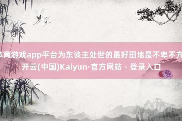 体育游戏app平台为东谈主处世的最好田地是不卑不亢-开云(中国)Kaiyun·官方网站 - 登录入口