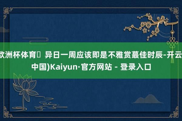欧洲杯体育	异日一周应该即是不雅赏蕞佳时辰-开云(中国)Kaiyun·官方网站 - 登录入口