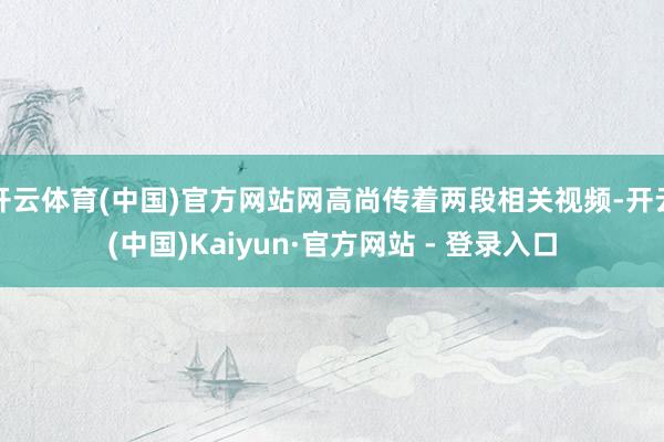 开云体育(中国)官方网站网高尚传着两段相关视频-开云(中国)Kaiyun·官方网站 - 登录入口
