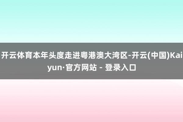 开云体育本年头度走进粤港澳大湾区-开云(中国)Kaiyun·官方网站 - 登录入口
