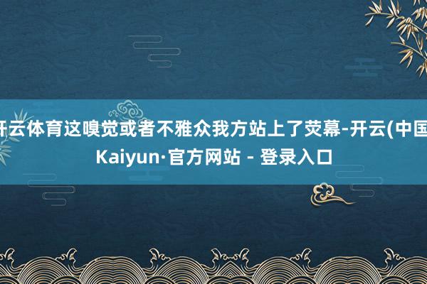 开云体育这嗅觉或者不雅众我方站上了荧幕-开云(中国)Kaiyun·官方网站 - 登录入口