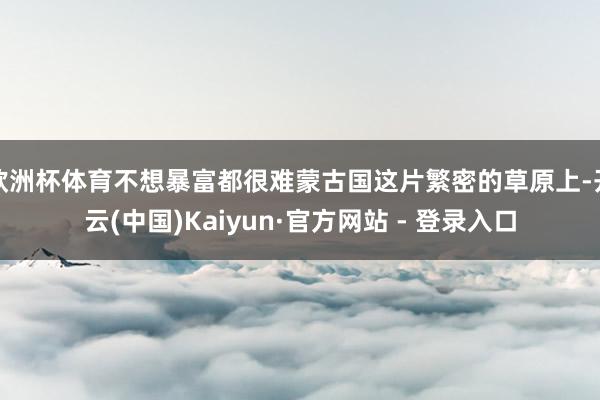欧洲杯体育不想暴富都很难蒙古国这片繁密的草原上-开云(中国)Kaiyun·官方网站 - 登录入口