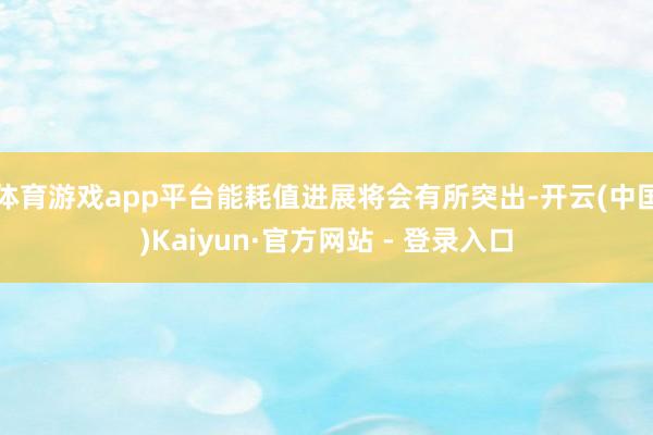 体育游戏app平台能耗值进展将会有所突出-开云(中国)Kaiyun·官方网站 - 登录入口