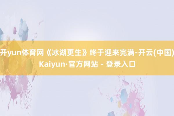 开yun体育网《冰湖更生》终于迎来完满-开云(中国)Kaiyun·官方网站 - 登录入口