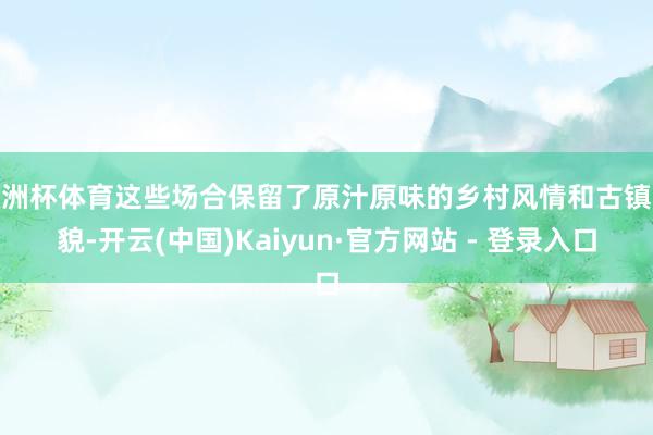 欧洲杯体育这些场合保留了原汁原味的乡村风情和古镇风貌-开云(中国)Kaiyun·官方网站 - 登录入口