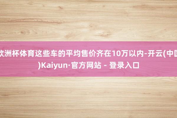 欧洲杯体育这些车的平均售价齐在10万以内-开云(中国)Kaiyun·官方网站 - 登录入口