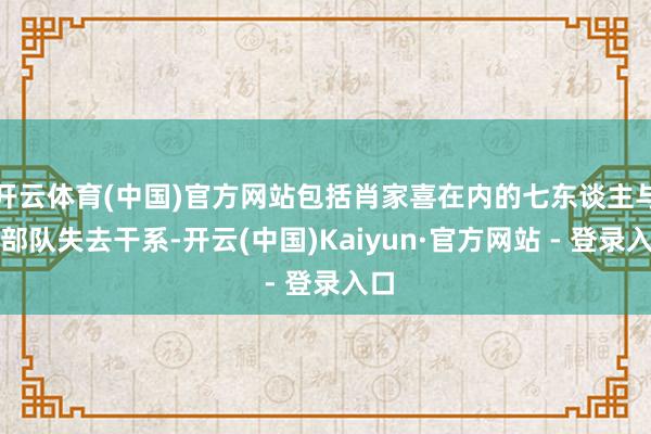 开云体育(中国)官方网站包括肖家喜在内的七东谈主与小部队失去干系-开云(中国)Kaiyun·官方网站 - 登录入口