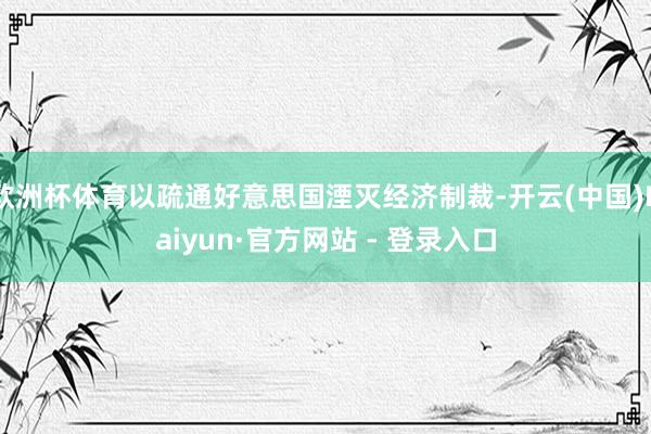 欧洲杯体育以疏通好意思国湮灭经济制裁-开云(中国)Kaiyun·官方网站 - 登录入口