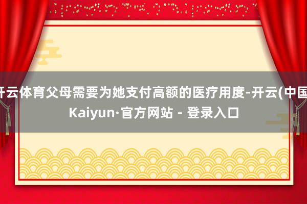 开云体育父母需要为她支付高额的医疗用度-开云(中国)Kaiyun·官方网站 - 登录入口