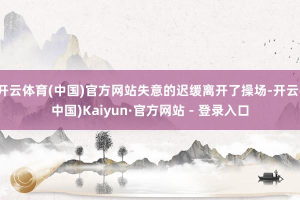 开云体育(中国)官方网站失意的迟缓离开了操场-开云(中国)Kaiyun·官方网站 - 登录入口