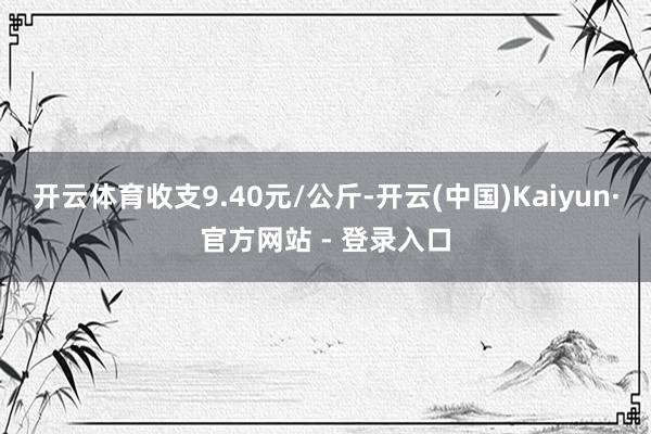开云体育收支9.40元/公斤-开云(中国)Kaiyun·官方网站 - 登录入口