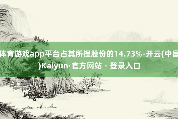 体育游戏app平台占其所捏股份的14.73%-开云(中国)Kaiyun·官方网站 - 登录入口
