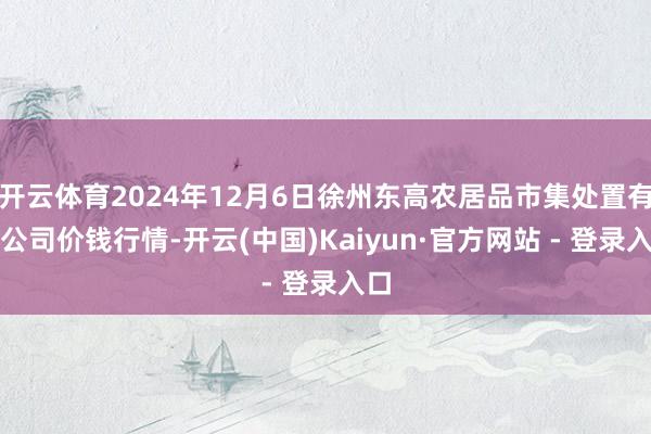 开云体育2024年12月6日徐州东高农居品市集处置有限公司价钱行情-开云(中国)Kaiyun·官方网站 - 登录入口