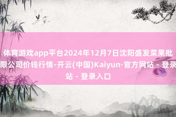 体育游戏app平台2024年12月7日沈阳盛发菜果批发有限公司价钱行情-开云(中国)Kaiyun·官方网站 - 登录入口