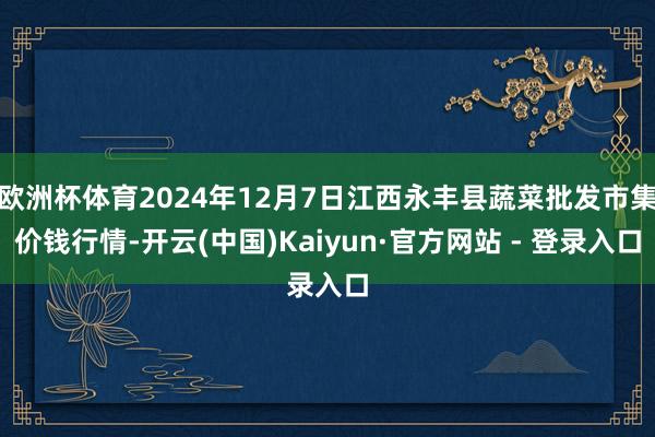 欧洲杯体育2024年12月7日江西永丰县蔬菜批发市集价钱行情-开云(中国)Kaiyun·官方网站 - 登录入口