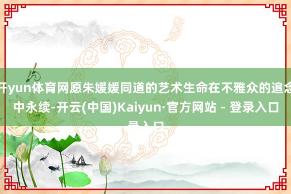 开yun体育网愿朱媛媛同道的艺术生命在不雅众的追念中永续-开云(中国)Kaiyun·官方网站 - 登录入口