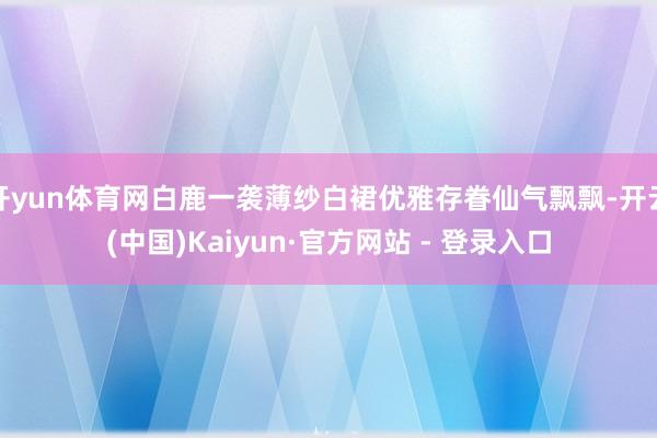 开yun体育网白鹿一袭薄纱白裙优雅存眷仙气飘飘-开云(中国)Kaiyun·官方网站 - 登录入口