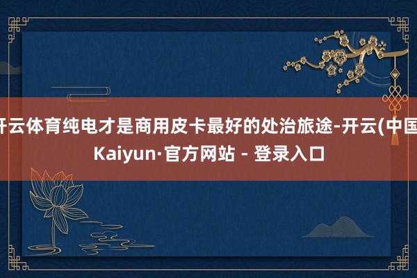 开云体育纯电才是商用皮卡最好的处治旅途-开云(中国)Kaiyun·官方网站 - 登录入口