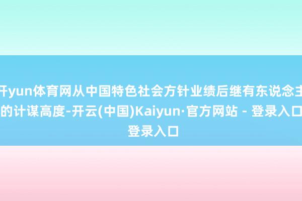 开yun体育网从中国特色社会方针业绩后继有东说念主的计谋高度-开云(中国)Kaiyun·官方网站 - 登录入口