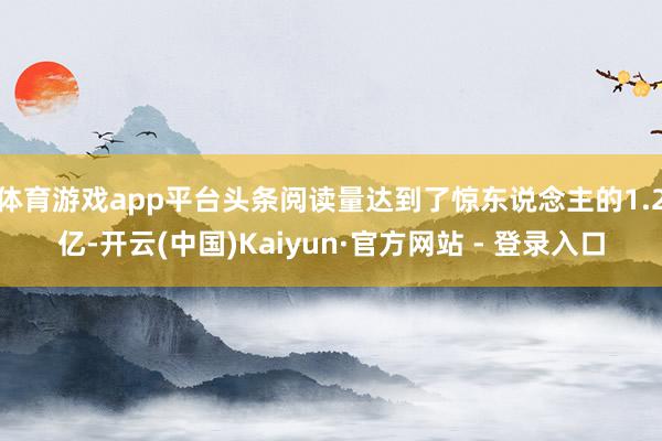体育游戏app平台头条阅读量达到了惊东说念主的1.2亿-开云(中国)Kaiyun·官方网站 - 登录入口