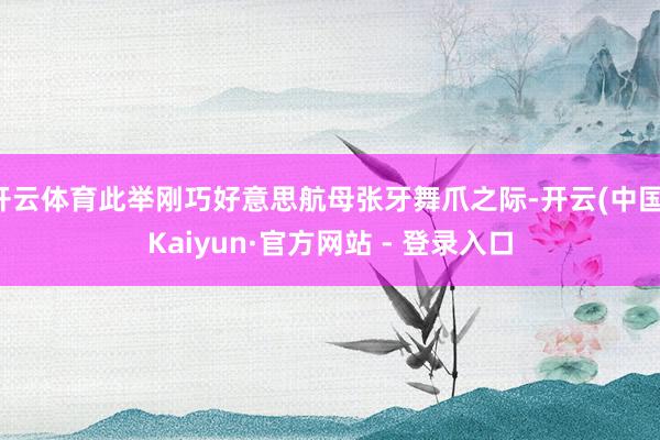 开云体育此举刚巧好意思航母张牙舞爪之际-开云(中国)Kaiyun·官方网站 - 登录入口