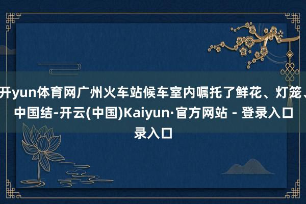 开yun体育网广州火车站候车室内嘱托了鲜花、灯笼、中国结-开云(中国)Kaiyun·官方网站 - 登录入口