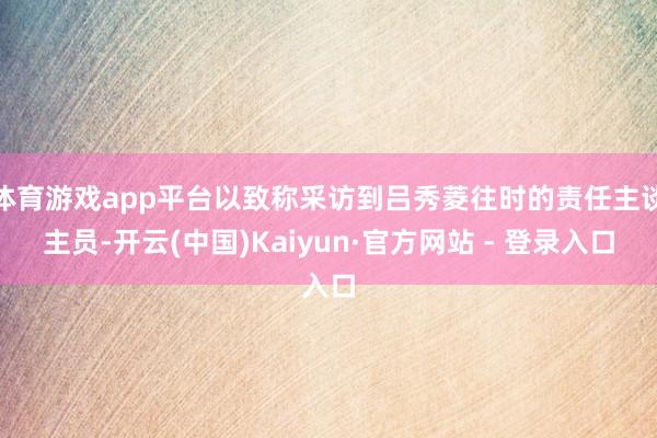 体育游戏app平台以致称采访到吕秀菱往时的责任主谈主员-开云(中国)Kaiyun·官方网站 - 登录入口