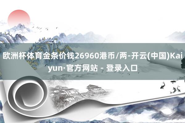 欧洲杯体育金条价钱26960港币/两-开云(中国)Kaiyun·官方网站 - 登录入口