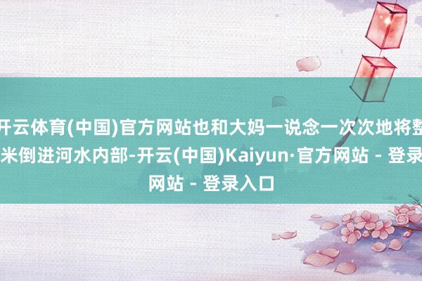 开云体育(中国)官方网站也和大妈一说念一次次地将整袋大米倒进河水内部-开云(中国)Kaiyun·官方网站 - 登录入口