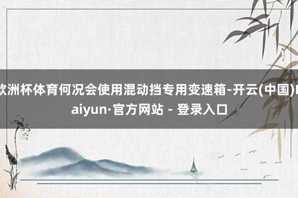 欧洲杯体育何况会使用混动挡专用变速箱-开云(中国)Kaiyun·官方网站 - 登录入口