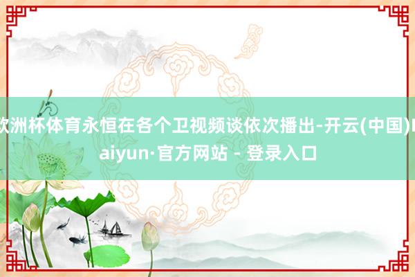 欧洲杯体育永恒在各个卫视频谈依次播出-开云(中国)Kaiyun·官方网站 - 登录入口
