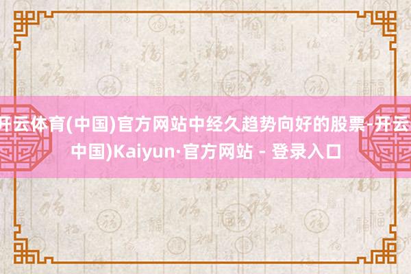 开云体育(中国)官方网站中经久趋势向好的股票-开云(中国)Kaiyun·官方网站 - 登录入口