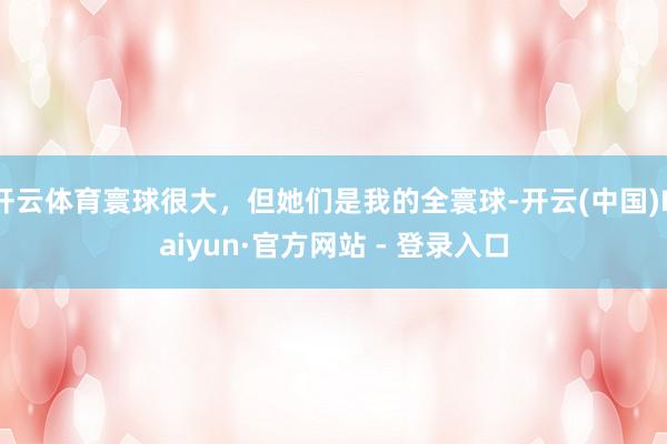 开云体育寰球很大，但她们是我的全寰球-开云(中国)Kaiyun·官方网站 - 登录入口