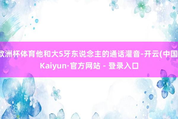 欧洲杯体育他和大S牙东说念主的通话灌音-开云(中国)Kaiyun·官方网站 - 登录入口