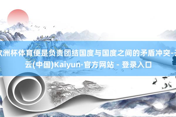 欧洲杯体育便是负责团结国度与国度之间的矛盾冲突-开云(中国)Kaiyun·官方网站 - 登录入口
