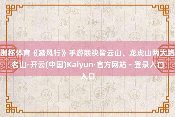 欧洲杯体育《踏风行》手游联袂皆云山、龙虎山两大路教名山-开云(中国)Kaiyun·官方网站 - 登录入口